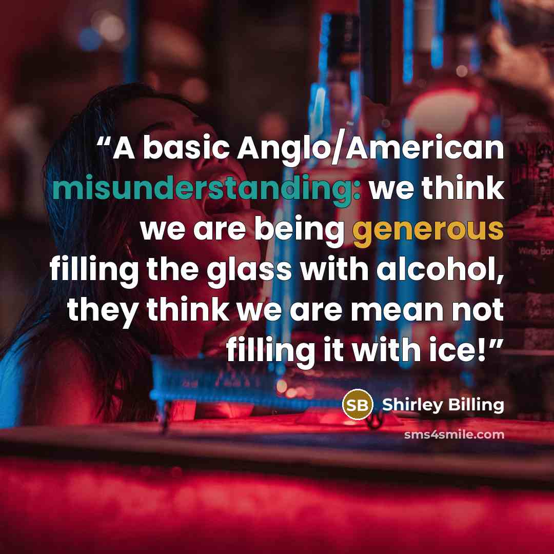 “A basic Anglo/American misunderstanding: we think we are being generous filling the glass with alcohol, they think we are mean not filling it with ice!” quote by Shirley Billing