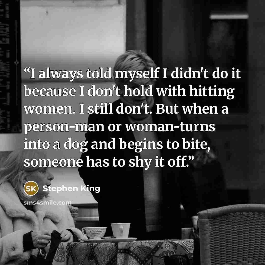 “I always told myself I didn't do it because I don't hold with hitting women. I still don't. But when a person-man or woman-turns into a dog and begins to bite, someone has to shy it off.” quote by Stephen King