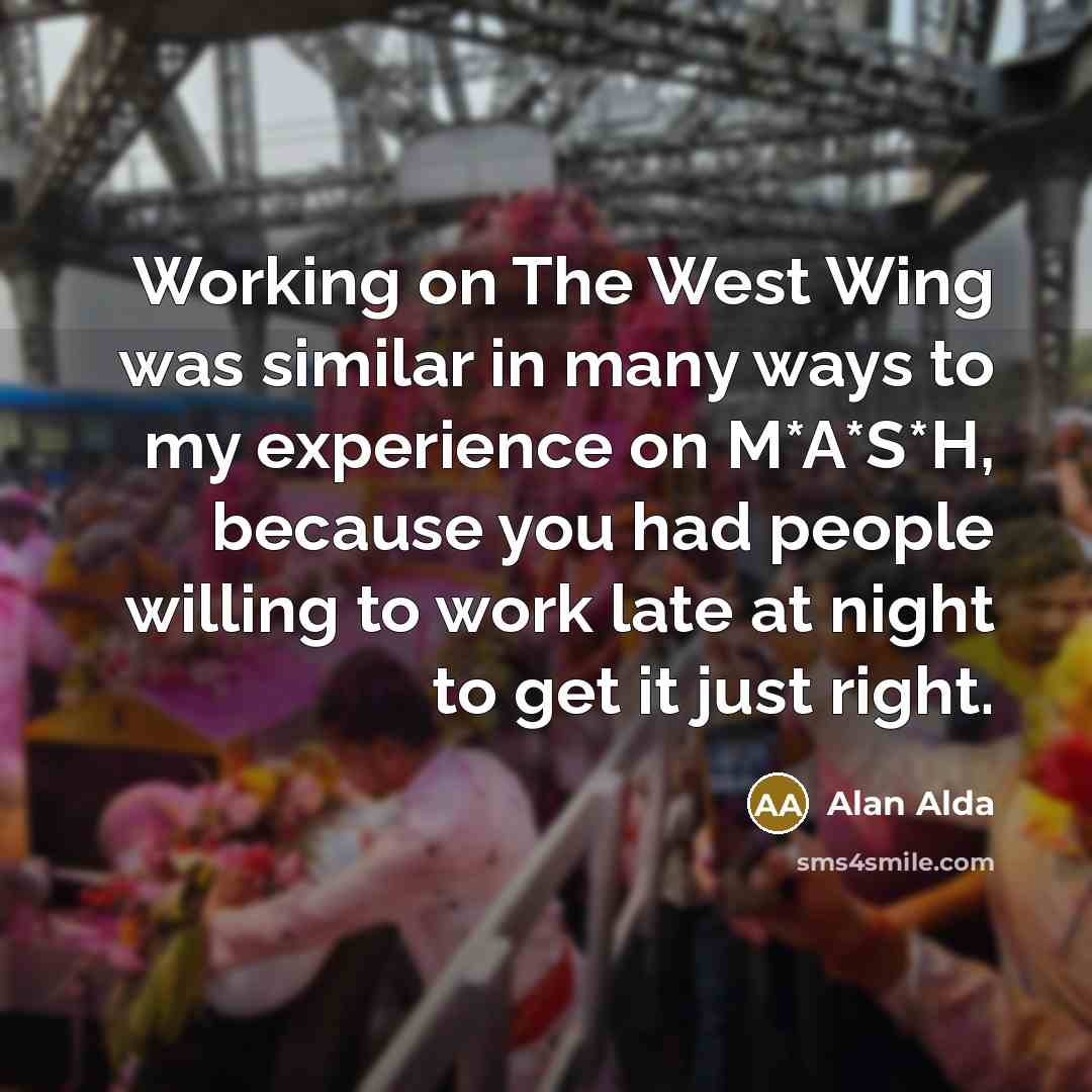 “Working on The West Wing was similar in many ways to my experience on M*A*S*H, because you had people willing to work late at night to get it just right.” quote by Alan Alda