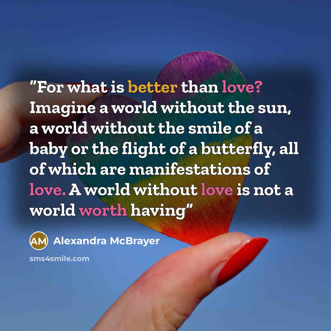 “For what is better than love? Imagine a world without the sun, a world without the smile of a baby or the flight of a butterfly, all of which are manifestations of love. A world without love is not a world worth having” quote by Alexandra McBrayer