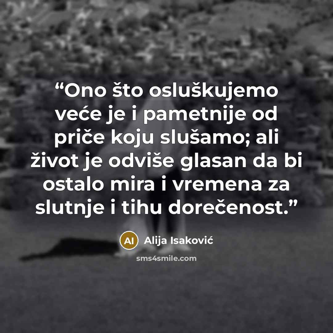 “Ono što osluškujemo veće je i pametnije od priče koju slušamo; ali život je odviše glasan da bi ostalo mira i vremena za slutnje i tihu dorečenost.” quote by Alija Isaković
