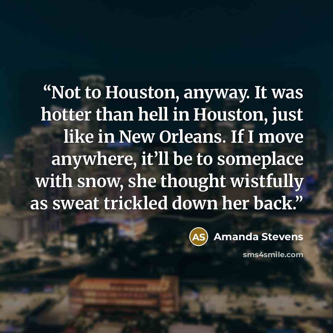 “Not to Houston, anyway. It was hotter than hell in Houston, just like in New Orleans. If I move anywhere, it’ll be to someplace with snow, she thought wistfully as sweat trickled down her back.” quote by Amanda Stevens