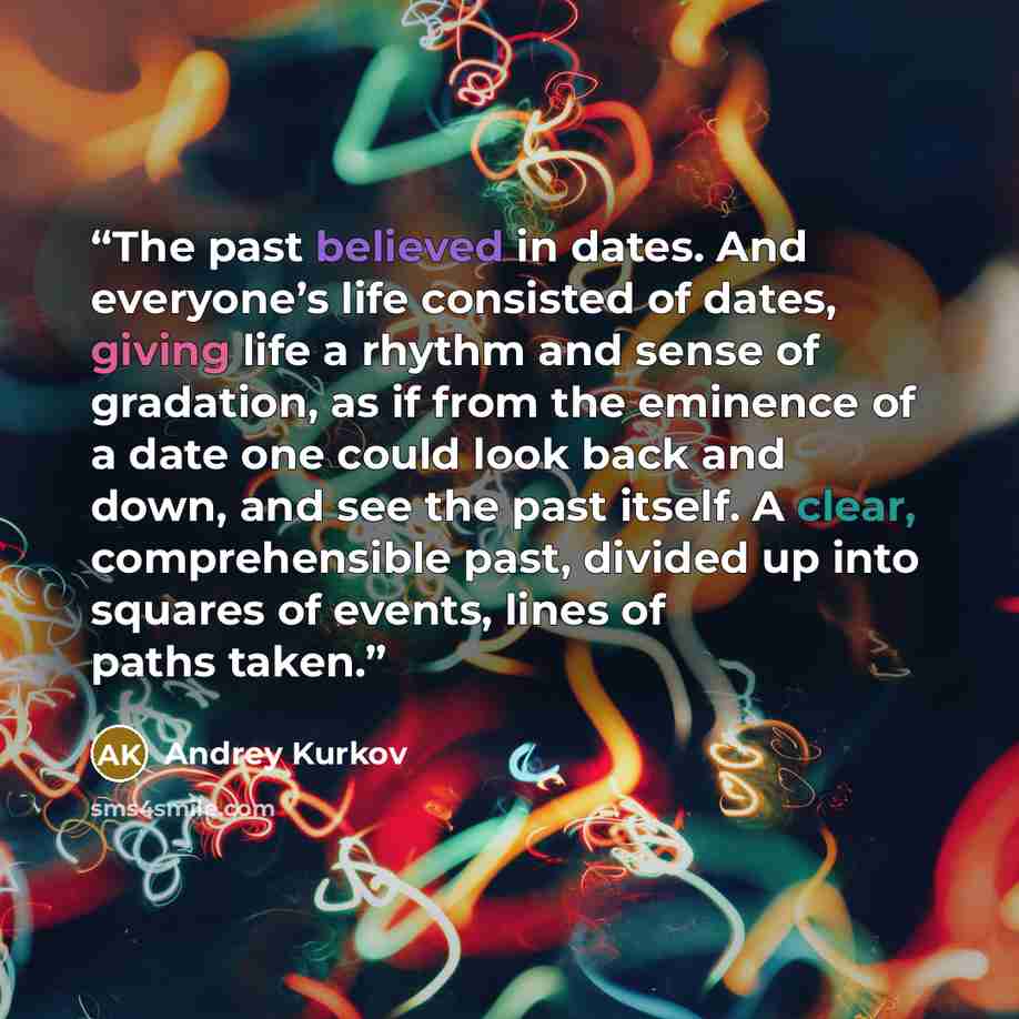 “The past believed in dates. And everyone’s life consisted of dates, giving life a rhythm and sense of gradation, as if from the eminence of a date one could look back and down, and see the past itself. A clear, comprehensible past, divided up into squares of events, lines of paths taken.” quote by Andrey Kurkov