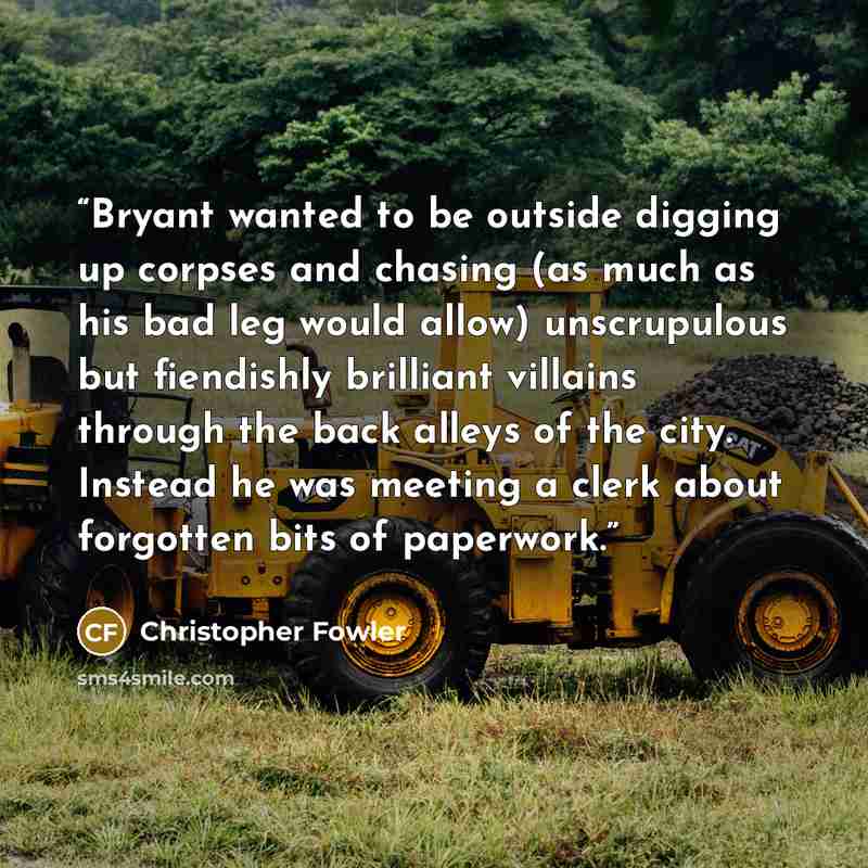 “Bryant wanted to be outside digging up corpses and chasing (as much as his bad leg would allow) unscrupulous but fiendishly brilliant villains through the back alleys of the city. Instead he was meeting a clerk about forgotten bits of paperwork.” quote by Christopher Fowler