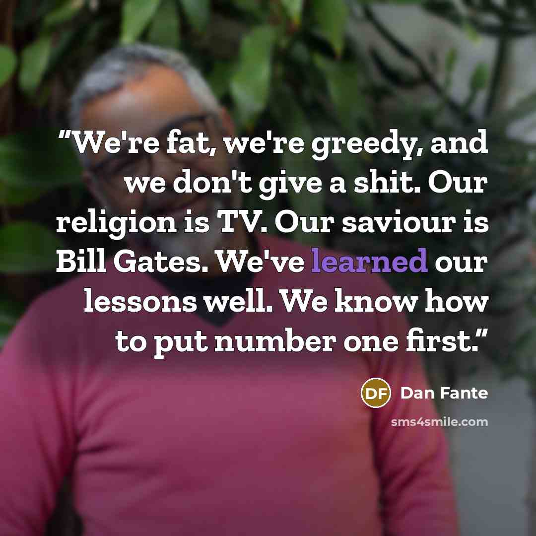 “We're fat, we're greedy, and we don't give a shit. Our religion is TV. Our saviour is Bill Gates. We've learned our lessons well. We know how to put number one first.” quote by Dan Fante