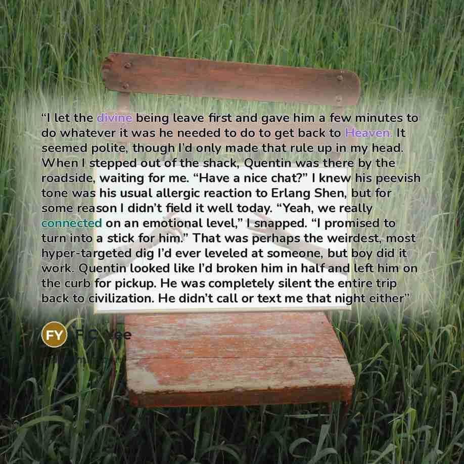 “I let the divine being leave first and gave him a few minutes to do whatever it was he needed to do to get back to Heaven. It seemed polite, though I’d only made that rule up in my head. When I stepped out of the shack, Quentin was there by the roadside, waiting for me. “Have a nice chat?” I knew…” quote by F.C. Yee