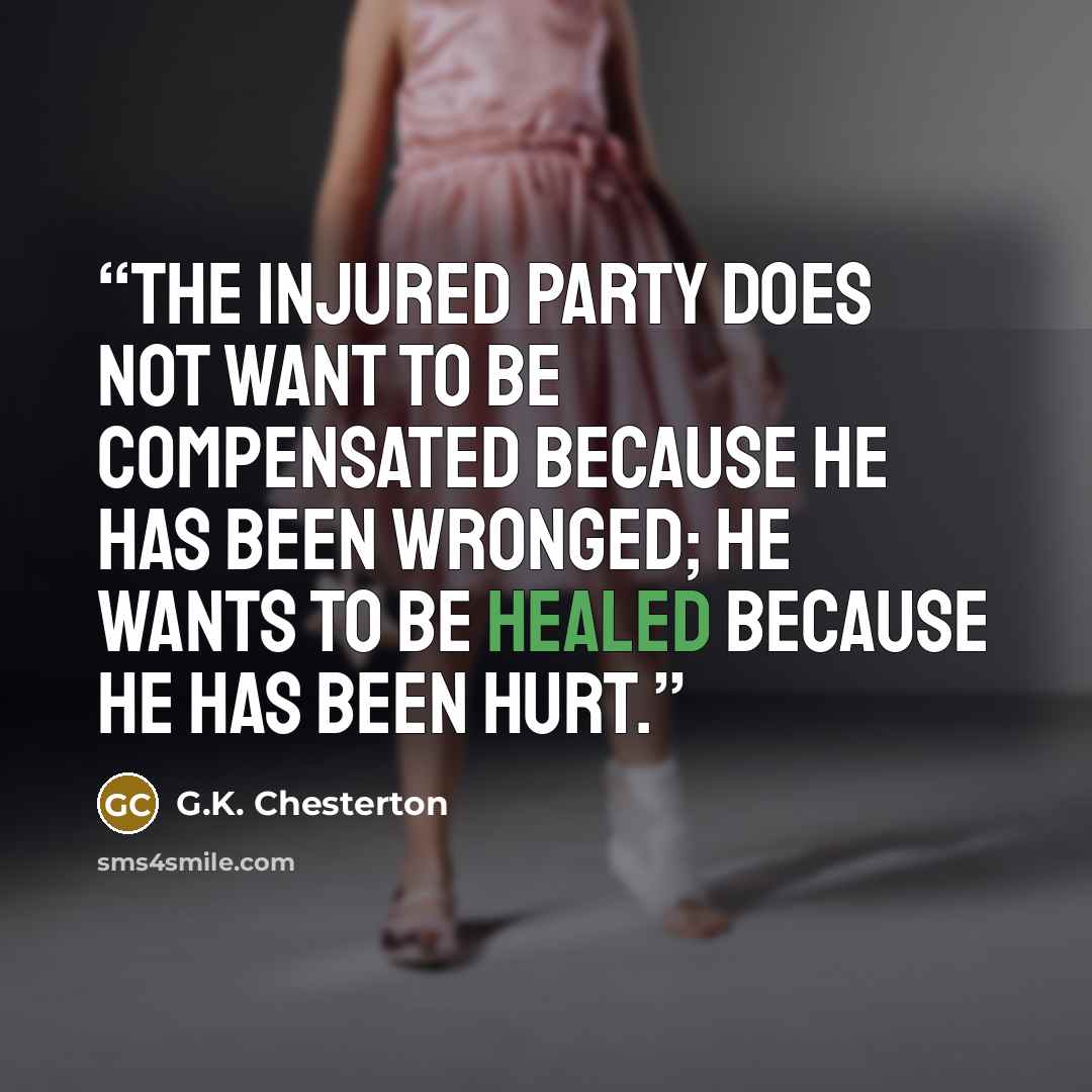 “The injured party does not want to be compensated because he has been wronged; he wants to be healed because he has been hurt.” quote by G.K. Chesterton