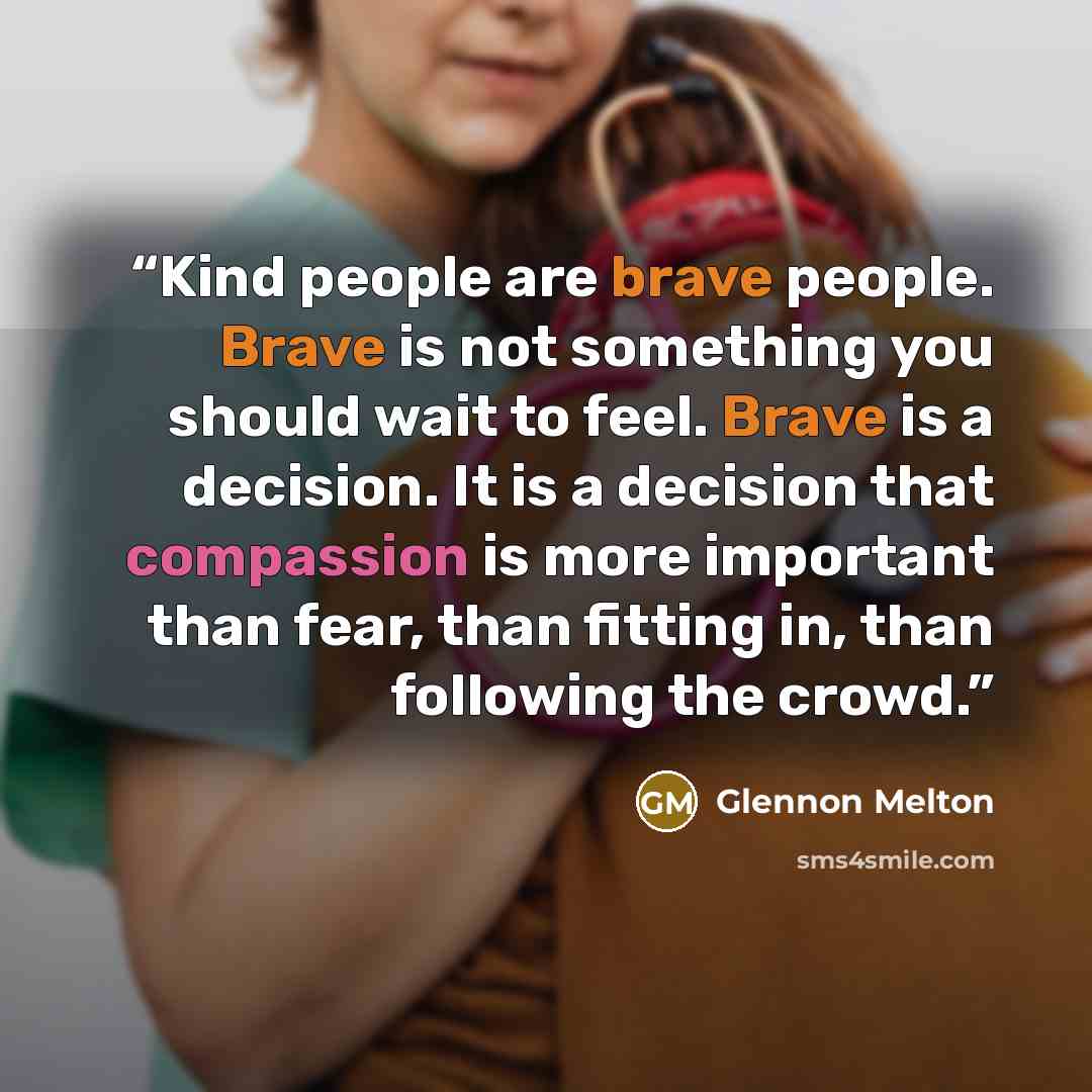 “Kind people are brave people. Brave is not something you should wait to feel. Brave is a decision. It is a decision that compassion is more important than fear, than fitting in, than following the crowd.” quote by Glennon Melton