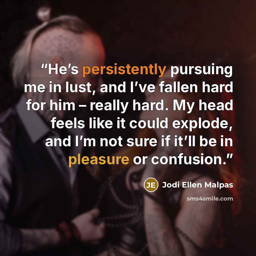 “He’s persistently pursuing me in lust, and I’ve fallen hard for him – really hard. My head feels like it could explode, and I’m not sure if it’ll be in pleasure or confusion.” quote by Jodi Ellen Malpas