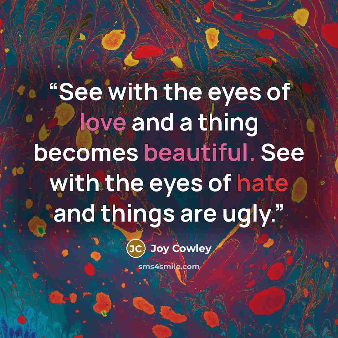 “See with the eyes of love and a thing becomes beautiful. See with the eyes of hate and things are ugly.” quote by Joy Cowley
