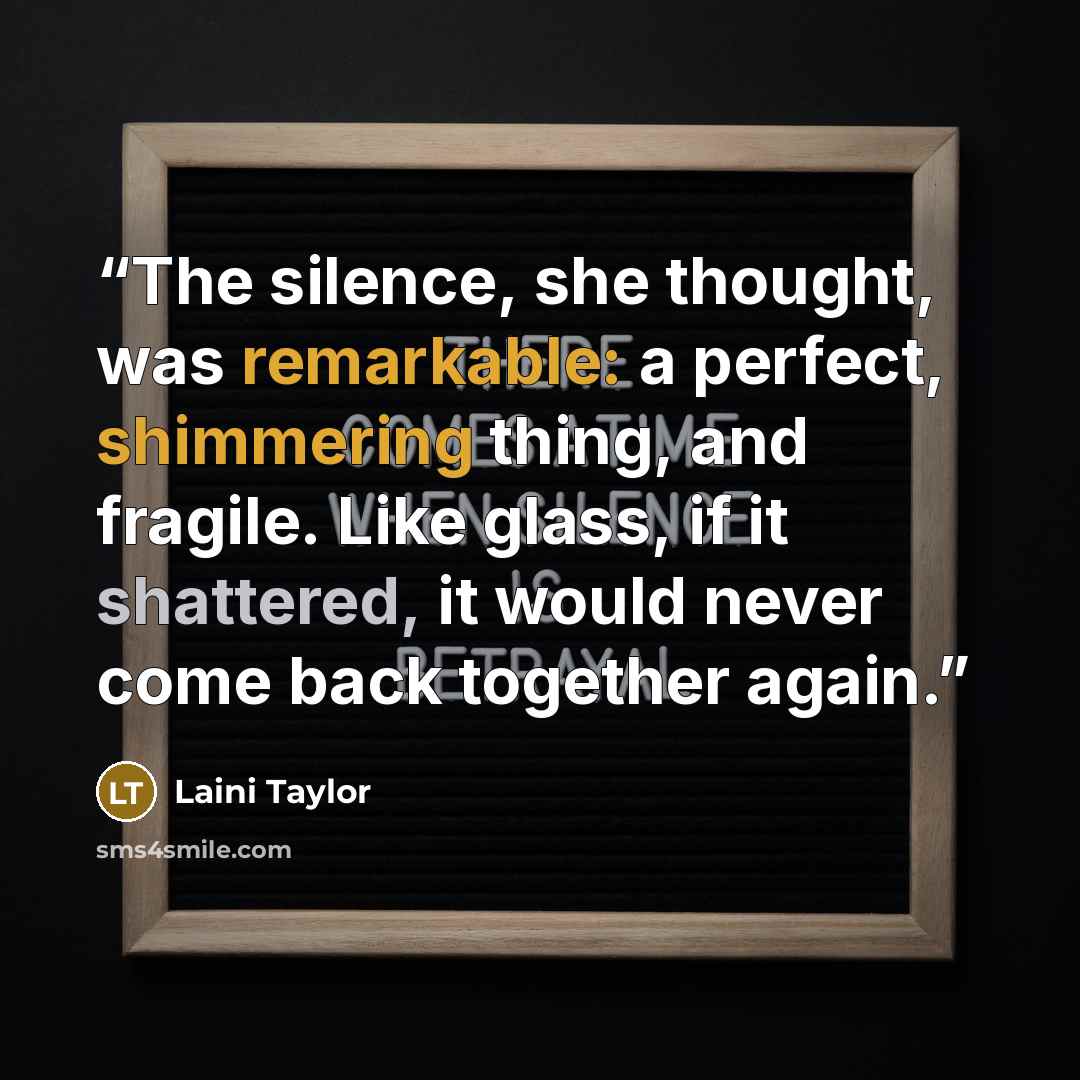 “The silence, she thought, was remarkable: a perfect, shimmering thing, and fragile. Like glass, if it shattered, it would never come back together again.” quote by Laini Taylor
