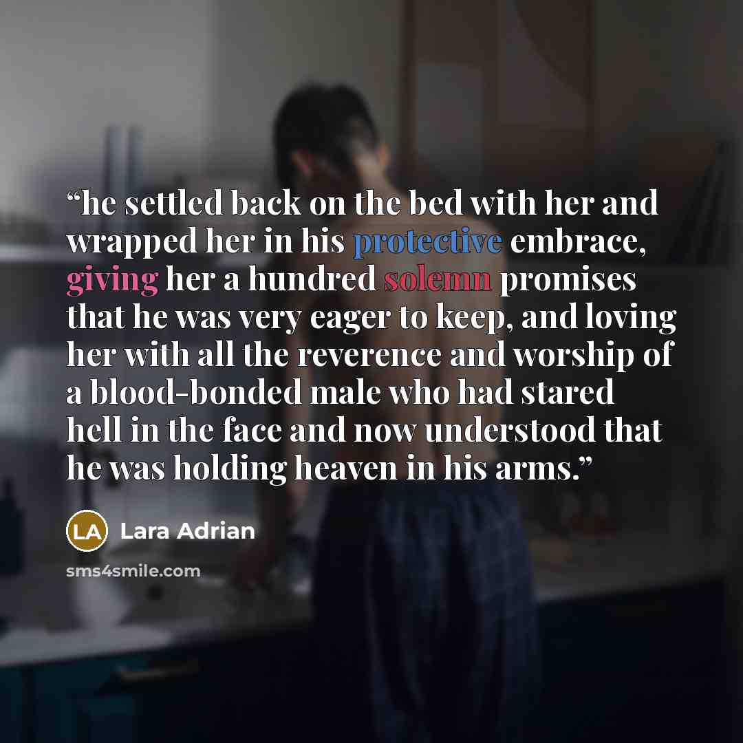 “he settled back on the bed with her and wrapped her in his protective embrace, giving her a hundred solemn promises that he was very eager to keep, and loving her with all the reverence and worship of a blood-bonded male who had stared hell in the face and now understood that he was holding heaven…” quote by Lara Adrian