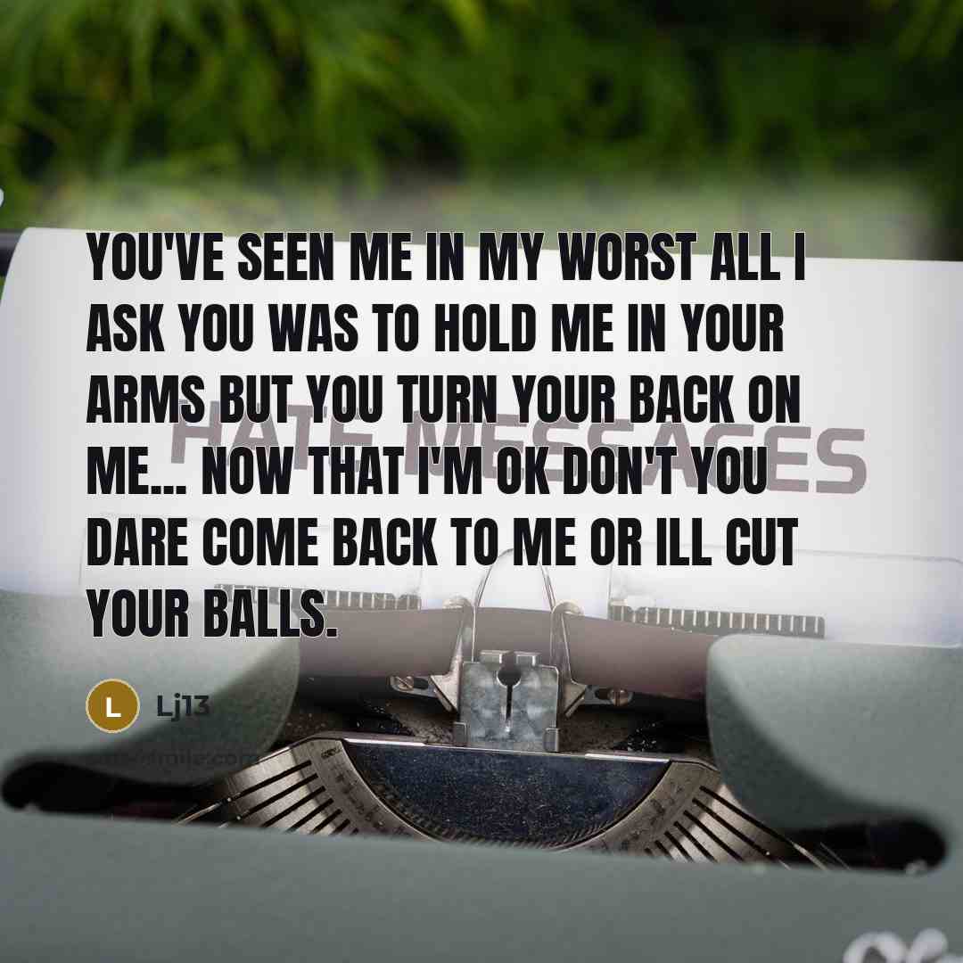 “You've seen me in my worst all I ask you was to hold me in your arms but you turn your back on me... now that I'm OK don't you dare come back to me or ill cut your balls.” quote by Lj13