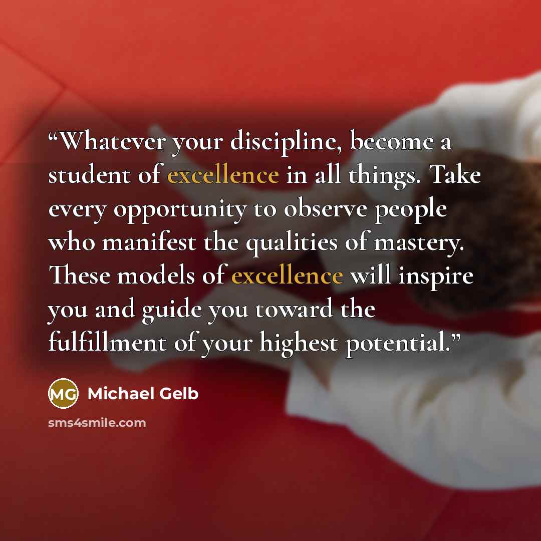“Whatever your discipline, become a student of excellence in all things. Take every opportunity to observe people who manifest the qualities of mastery. These models of excellence will inspire you and guide you toward the fulfillment of your highest potential.” quote by Michael Gelb