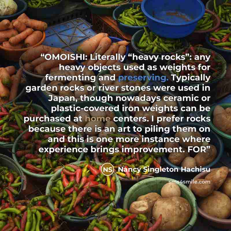“OMOISHI: Literally “heavy rocks”: any heavy objects used as weights for fermenting and preserving. Typically garden rocks or river stones were used in Japan, though nowadays ceramic or plastic-covered iron weights can be purchased at home centers. I prefer rocks because there is an art to piling…” quote by Nancy Singleton Hachisu
