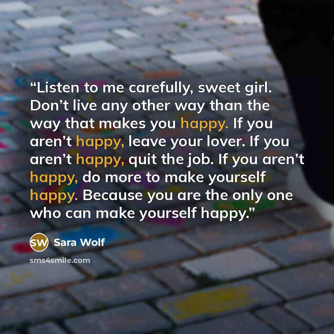 “Listen to me carefully, sweet girl. Don’t live any other way than the way that makes you happy. If you aren’t happy, leave your lover. If you aren’t happy, quit the job. If you aren’t happy, do more to make yourself happy. Because you are the only one who can make yourself happy.” quote by Sara Wolf