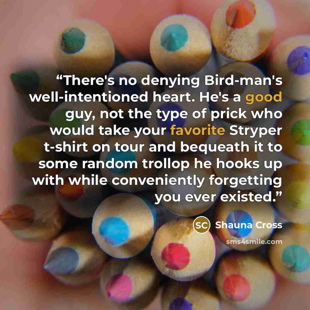 “There's no denying Bird-man's well-intentioned heart. He's a good guy, not the type of prick who would take your favorite Stryper t-shirt on tour and bequeath it to some random trollop he hooks up with while conveniently forgetting you ever existed.” quote by Shauna Cross
