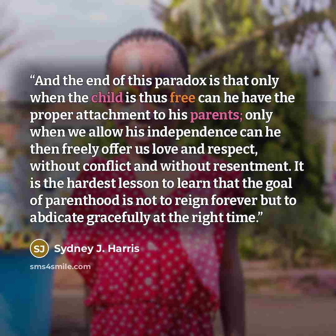 “And the end of this paradox is that only when the child is thus free can he have the proper attachment to his parents; only when we allow his independence can he then freely offer us love and respect, without conflict and without resentment. It is the hardest lesson to learn that the goal of…” quote by Sydney J. Harris