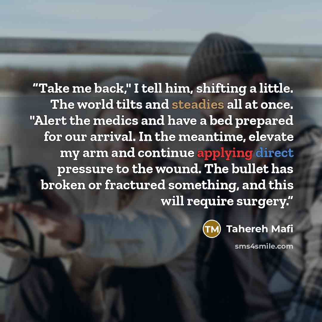 “Take me back," I tell him, shifting a little. The world tilts and steadies all at once. "Alert the medics and have a bed prepared for our arrival. In the meantime, elevate my arm and continue applying direct pressure to the wound. The bullet has broken or fractured something, and this will require…” quote by Tahereh Mafi