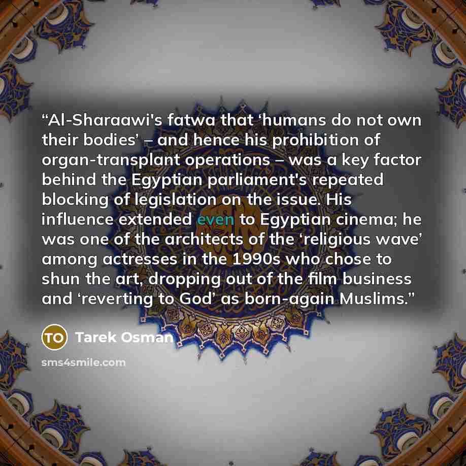 “Al-Sharaawi's fatwa that ‘humans do not own their bodies’ – and hence his prohibition of organ-transplant operations – was a key factor behind the Egyptian parliament's repeated blocking of legislation on the issue. His influence extended even to Egyptian cinema; he was one of the architects of…” quote by Tarek Osman