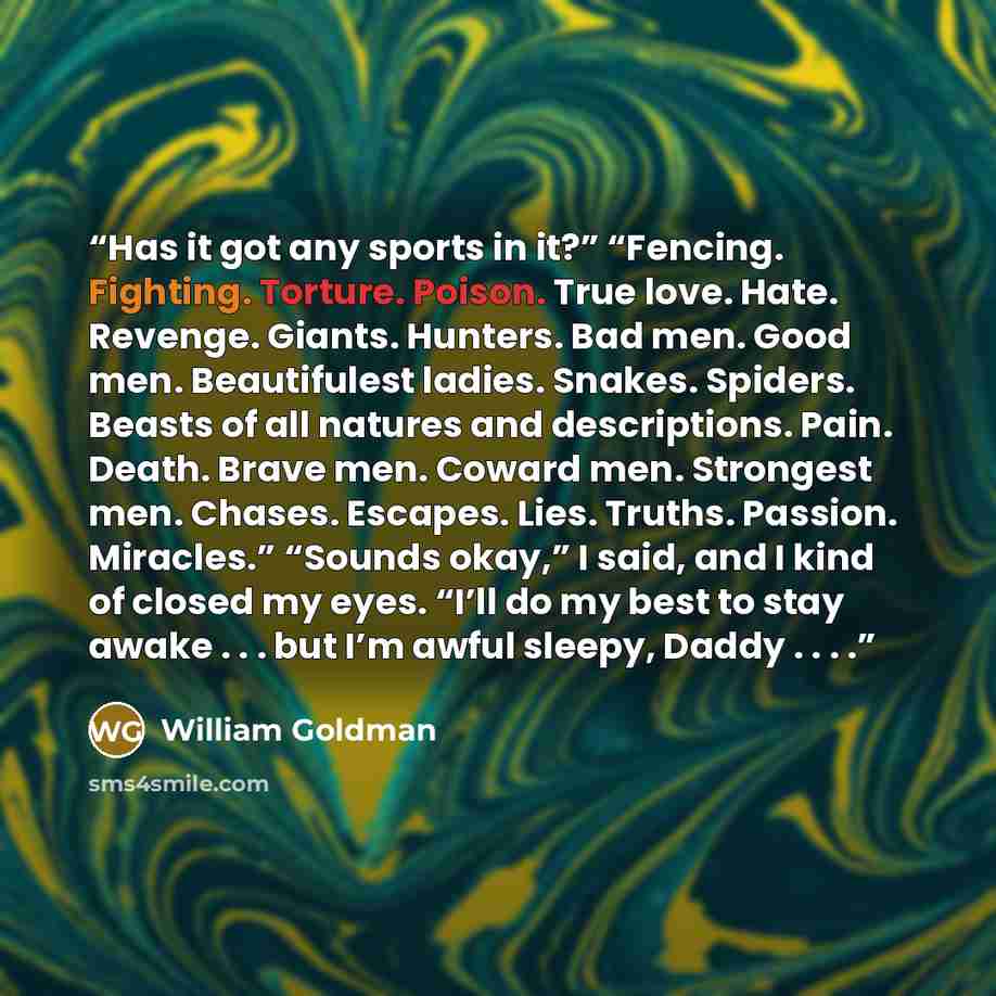 “Has it got any sports in it?” “Fencing. Fighting. Torture. Poison. True love. Hate. Revenge. Giants. Hunters. Bad men. Good men. Beautifulest ladies. Snakes. Spiders. Beasts of all natures and descriptions. Pain. Death. Brave men. Coward men. Strongest men. Chases. Escapes. Lies. Truths. Passion…” quote by William Goldman