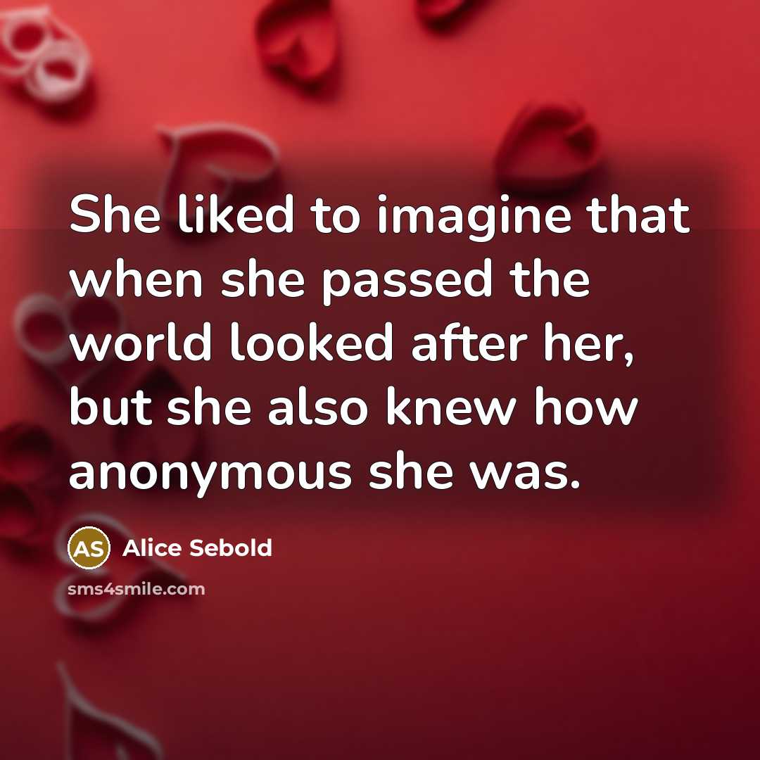 “She liked to imagine that when she passed the world looked after her, but she also knew how anonymous she was.” quote by Alice Sebold