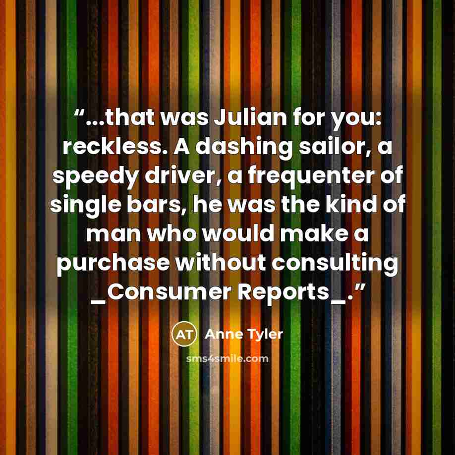 “...that was Julian for you: reckless. A dashing sailor, a speedy driver, a frequenter of single bars, he was the kind of man who would make a purchase without consulting _Consumer Reports_.” quote by Anne Tyler