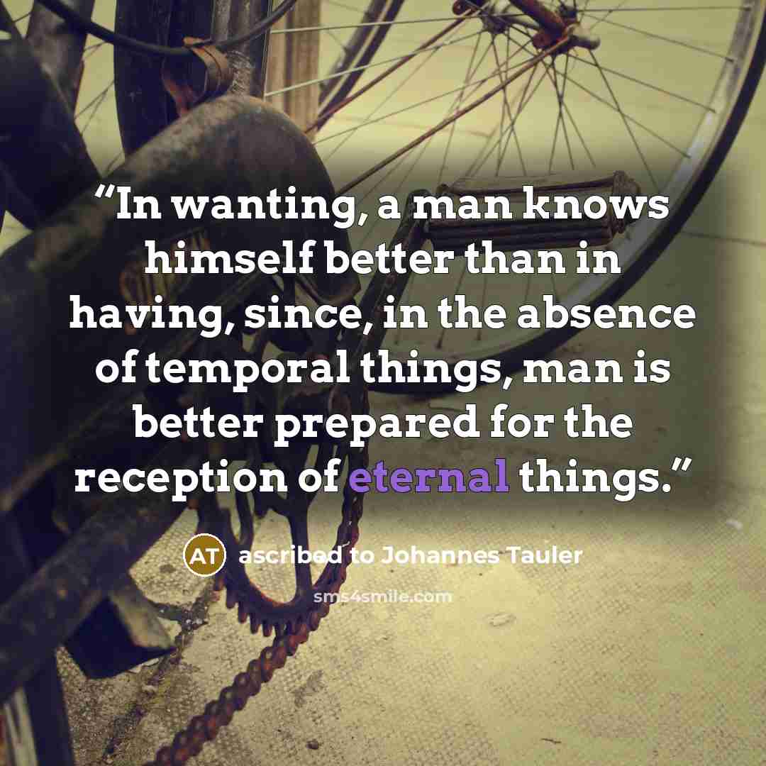 “In wanting, a man knows himself better than in having, since, in the absence of temporal things, man is better prepared for the reception of eternal things.” quote by ascribed to Johannes Tauler