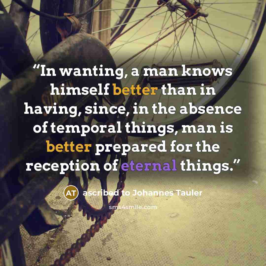 “In wanting, a man knows himself better than in having, since, in the absence of temporal things, man is better prepared for the reception of eternal things.” quote by ascribed to Johannes Tauler