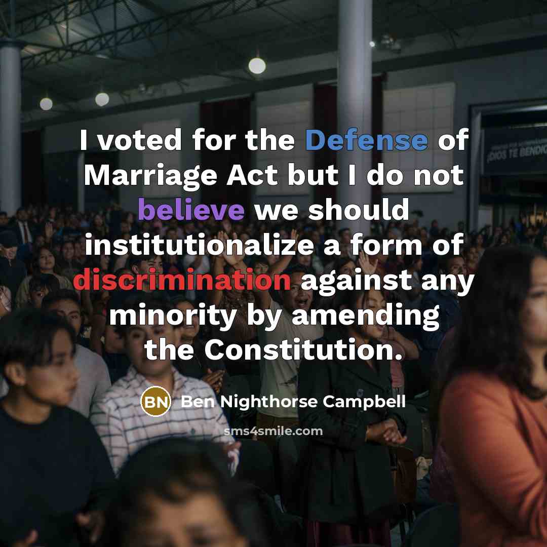 “I voted for the Defense of Marriage Act but I do not believe we should institutionalize a form of discrimination against any minority by amending the Constitution.” quote by Ben Nighthorse Campbell