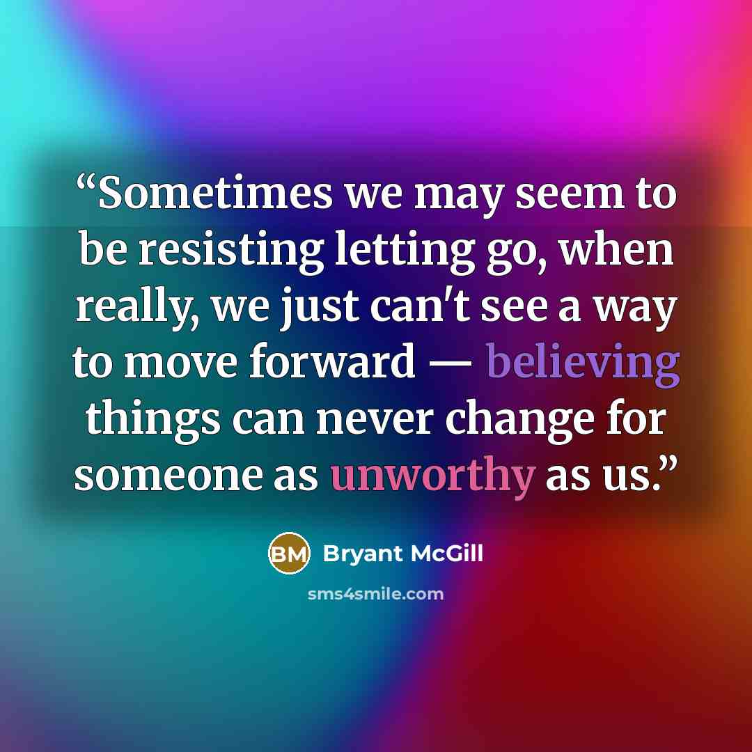 “Sometimes we may seem to be resisting letting go, when really, we just can't see a way to move forward — believing things can never change for someone as unworthy as us.” quote by Bryant McGill