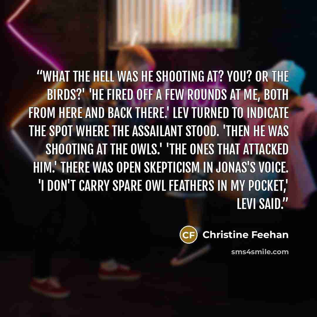 “What the hell was he shooting at? You? Or the birds?' 'He fired off a few rounds at me, both from here and back there.' Lev turned to indicate the spot where the assailant stood. 'Then he was shooting at the owls.' 'The ones that attacked him.' There was open skepticism in Jonas's voice. 'I don't…” quote by Christine Feehan