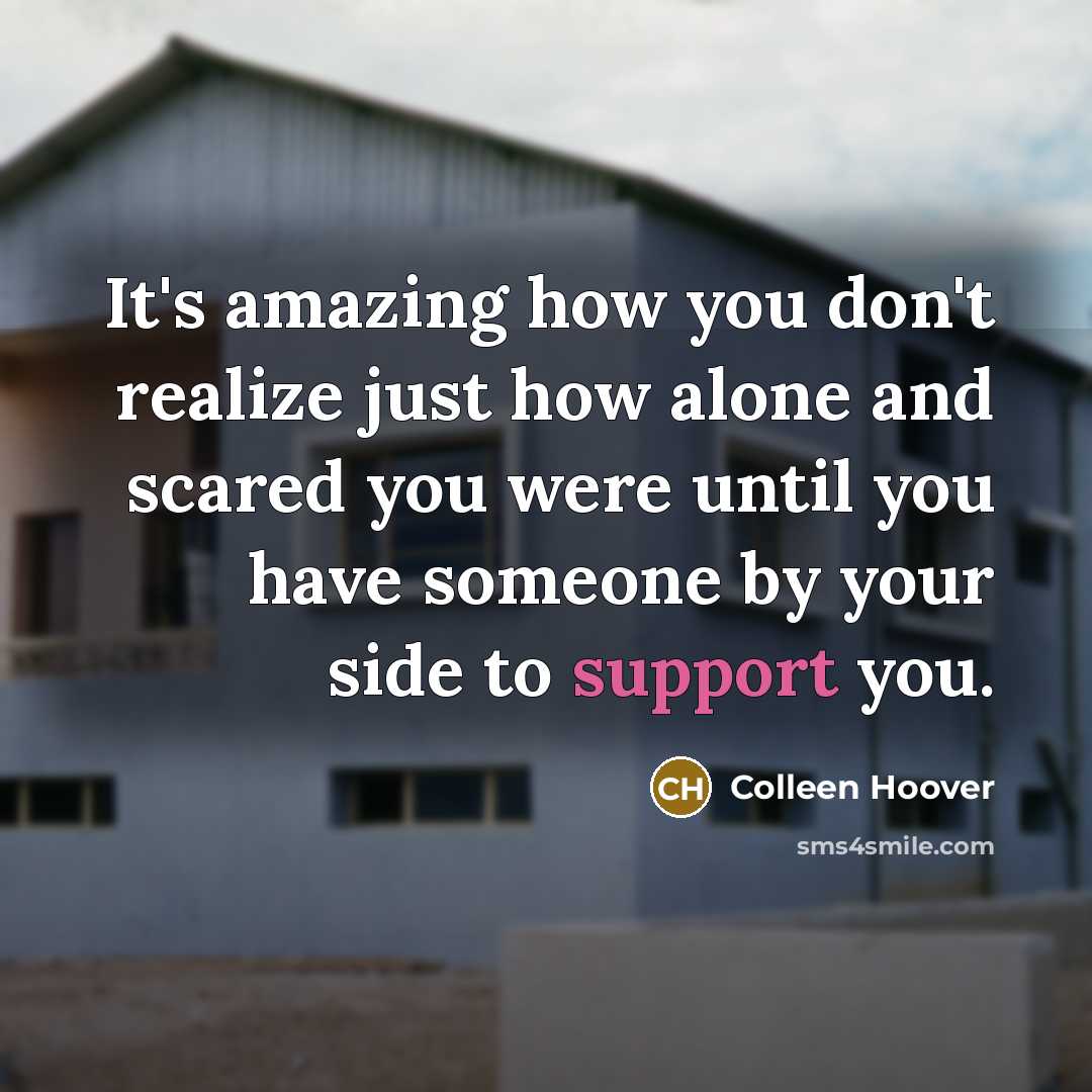 “It's amazing how you don't realize just how alone and scared you were until you have someone by your side to support you.” quote by Colleen Hoover