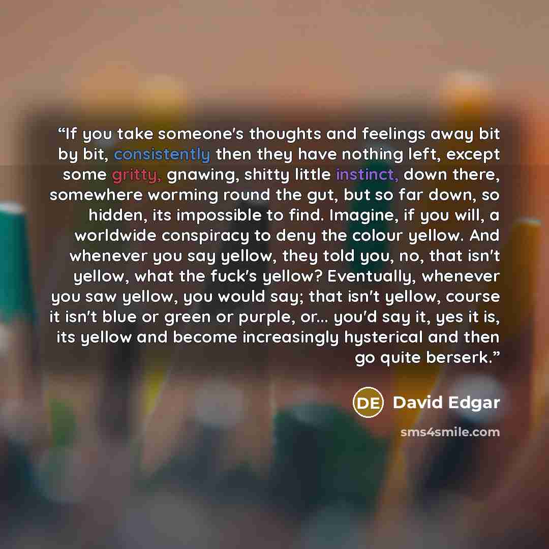 “If you take someone's thoughts and feelings away bit by bit, consistently then they have nothing left, except some gritty, gnawing, shitty little instinct, down there, somewhere worming round the gut, but so far down, so hidden, its impossible to find. Imagine, if you will, a worldwide conspiracy…” quote by David Edgar