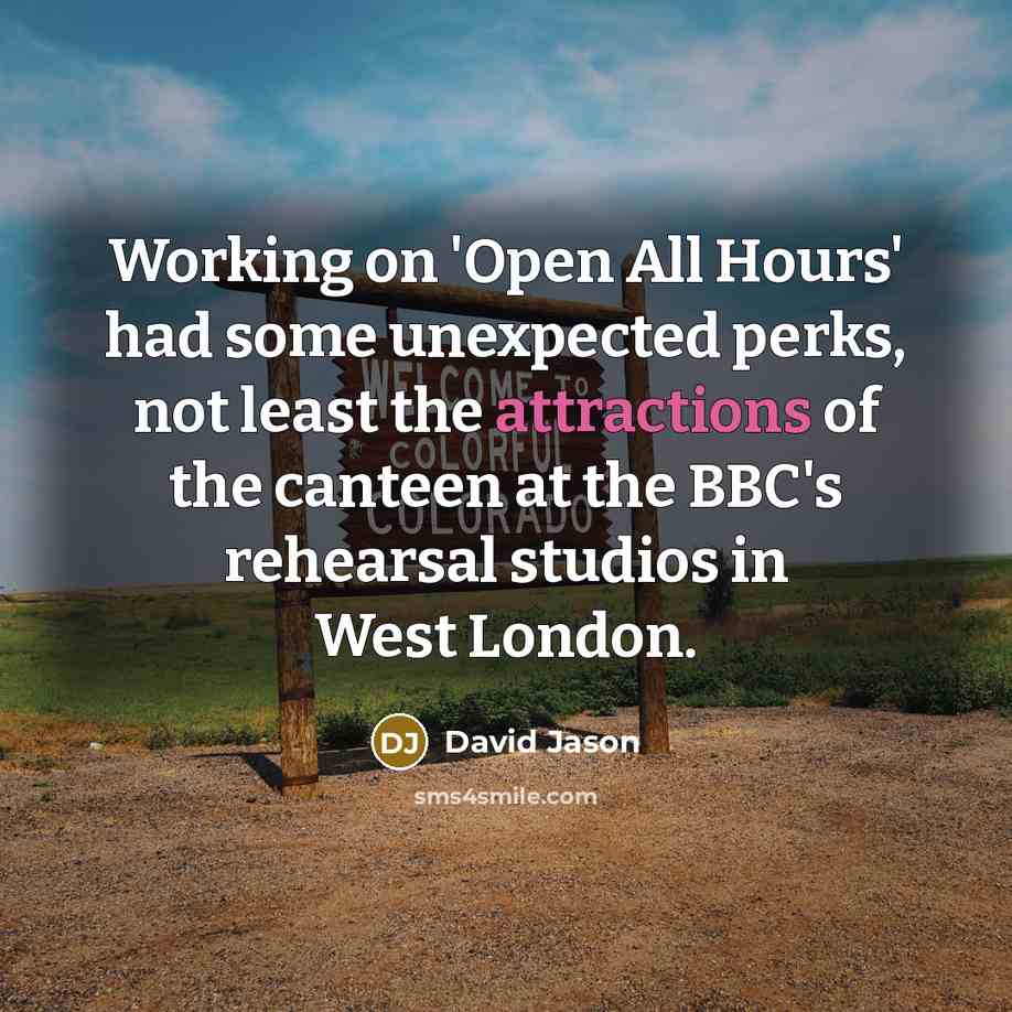 “Working on 'Open All Hours' had some unexpected perks, not least the attractions of the canteen at the BBC's rehearsal studios in West London.” quote by David Jason