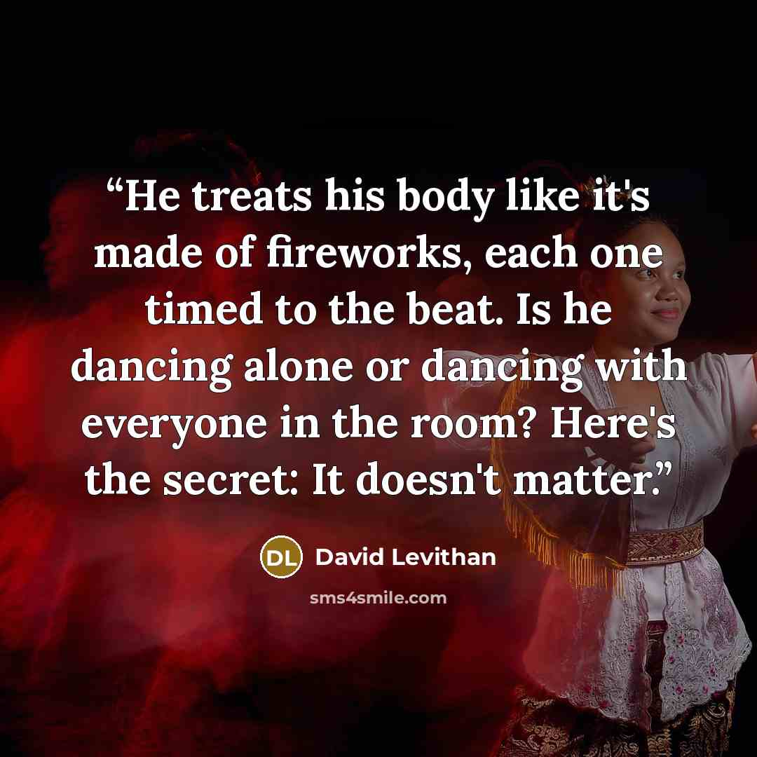 “He treats his body like it's made of fireworks, each one timed to the beat. Is he dancing alone or dancing with everyone in the room? Here's the secret: It doesn't matter.” quote by David Levithan