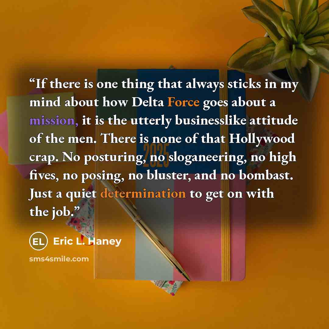 “If there is one thing that always sticks in my mind about how Delta Force goes about a mission, it is the utterly businesslike attitude of the men. There is none of that Hollywood crap. No posturing, no sloganeering, no high fives, no posing, no bluster, and no bombast. Just a quiet determination…” quote by Eric L. Haney