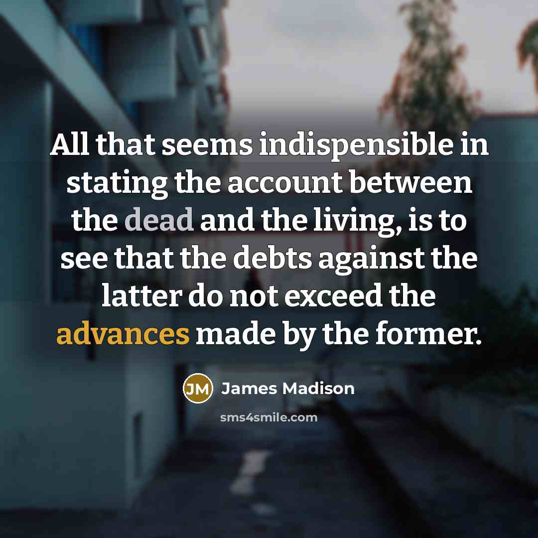 “All that seems indispensible in stating the account between the dead and the living, is to see that the debts against the latter do not exceed the advances made by the former.” quote by James Madison