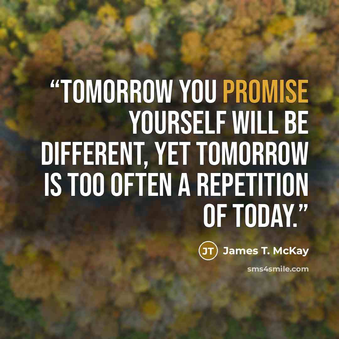 “Tomorrow you promise yourself will be different, yet tomorrow is too often a repetition of today.” quote by James T. McKay