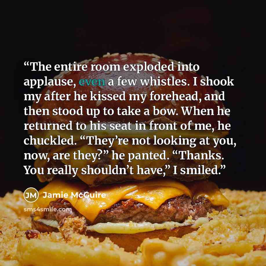 “The entire room exploded into applause, even a few whistles. I shook my after he kissed my forehead, and then stood up to take a bow. When he returned to his seat in front of me, he chuckled. “They’re not looking at you, now, are they?” he panted. “Thanks. You really shouldn’t have,” I smiled.” quote by Jamie McGuire