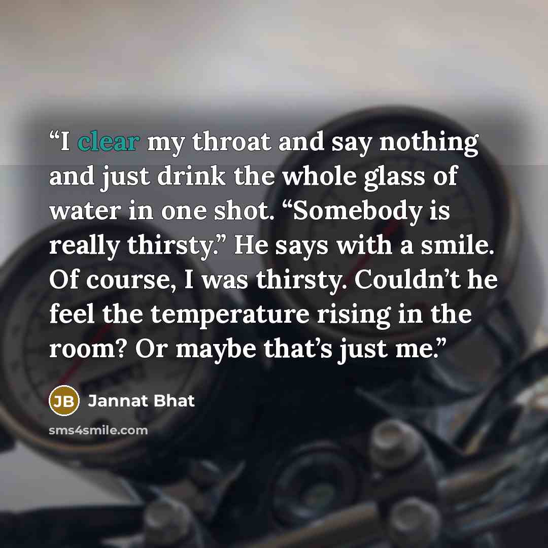 “I clear my throat and say nothing and just drink the whole glass of water in one shot. “Somebody is really thirsty.” He says with a smile. Of course, I was thirsty. Couldn’t he feel the temperature rising in the room? Or maybe that’s just me.” quote by Jannat Bhat