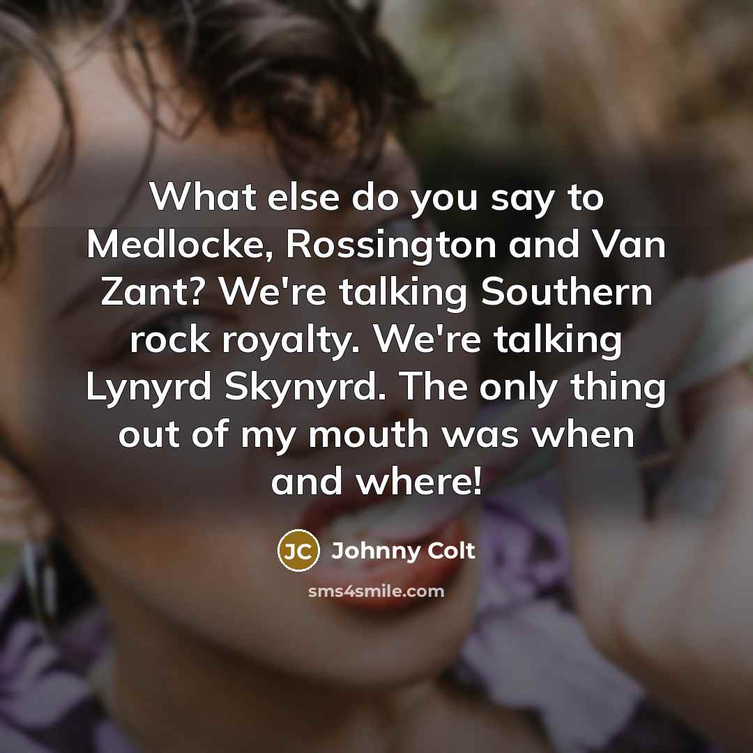 “What else do you say to Medlocke, Rossington and Van Zant? We're talking Southern rock royalty. We're talking Lynyrd Skynyrd. The only thing out of my mouth was when and where!” quote by Johnny Colt