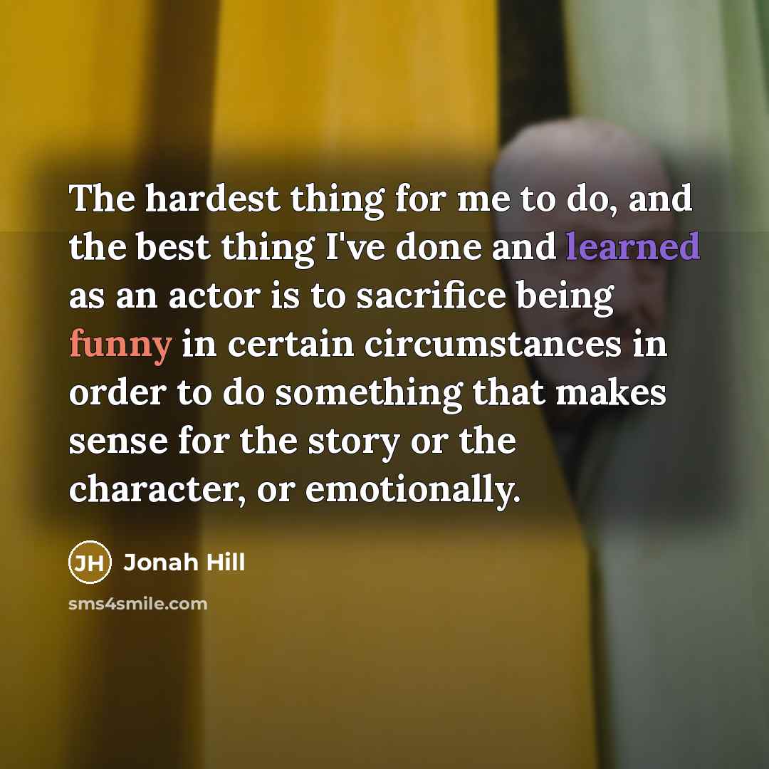 “The hardest thing for me to do, and the best thing I've done and learned as an actor is to sacrifice being funny in certain circumstances in order to do something that makes sense for the story or the character, or emotionally.” quote by Jonah Hill