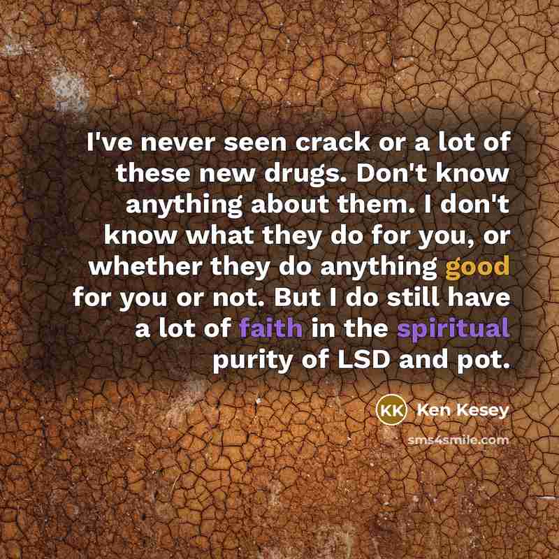“I've never seen crack or a lot of these new drugs. Don't know anything about them. I don't know what they do for you, or whether they do anything good for you or not. But I do still have a lot of faith in the spiritual purity of LSD and pot.” quote by Ken Kesey