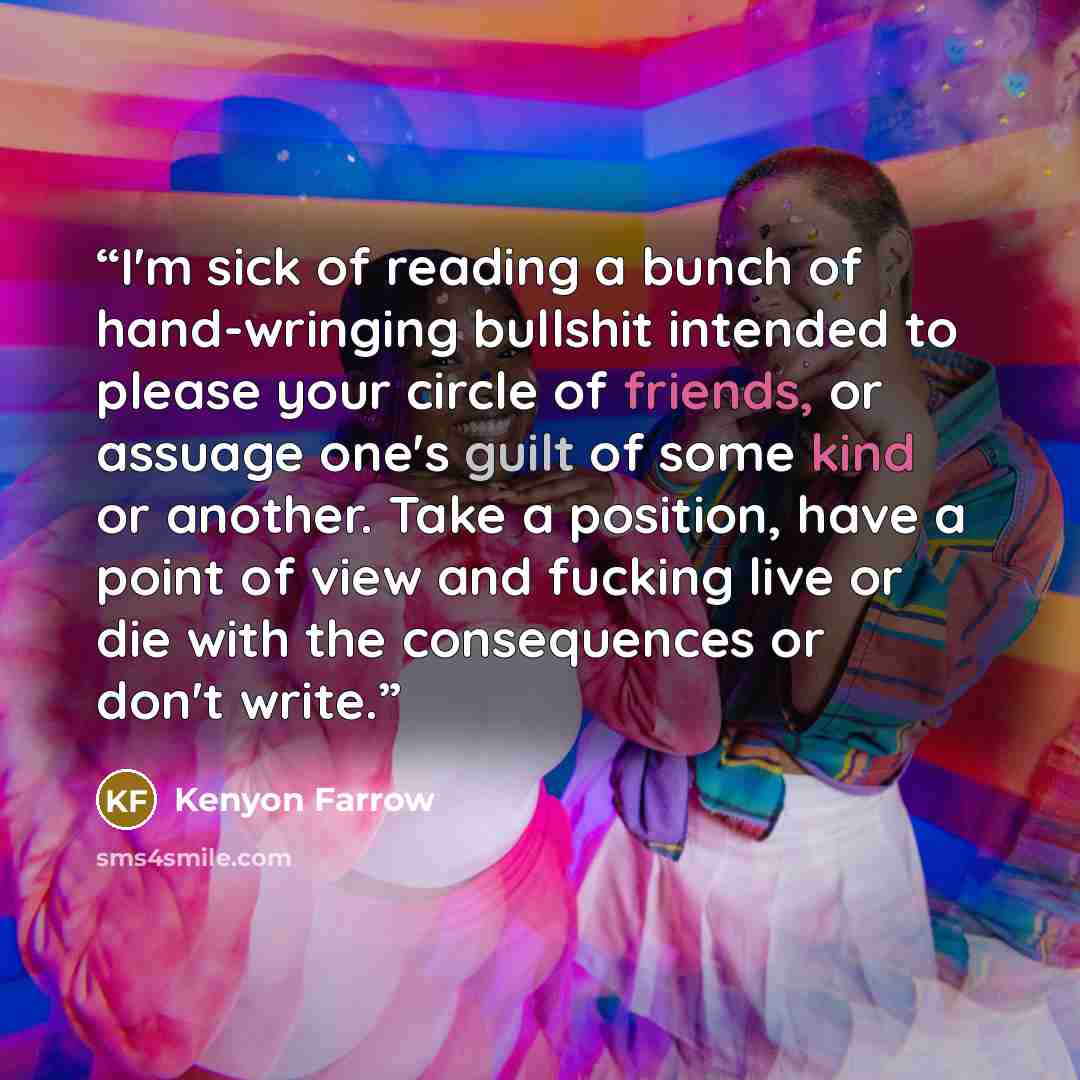 “I'm sick of reading a bunch of hand-wringing bullshit intended to please your circle of friends, or assuage one's guilt of some kind or another. Take a position, have a point of view and fucking live or die with the consequences or don't write.” quote by Kenyon Farrow