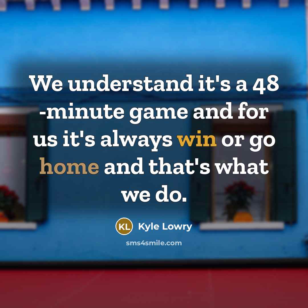 “We understand it's a 48 -minute game and for us it's always win or go home and that's what we do.” quote by Kyle Lowry