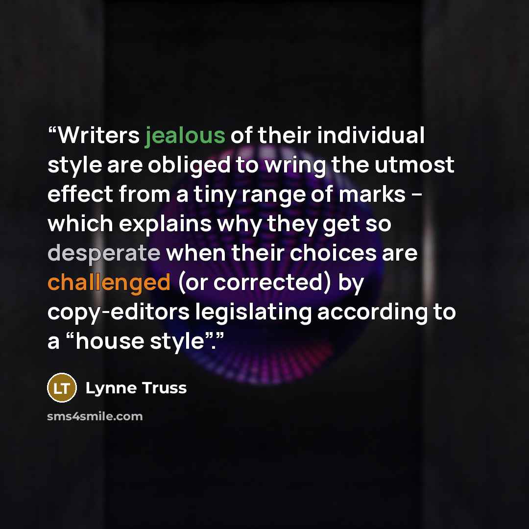 “Writers jealous of their individual style are obliged to wring the utmost effect from a tiny range of marks – which explains why they get so desperate when their choices are challenged (or corrected) by copy-editors legislating according to a “house style”.” quote by Lynne Truss