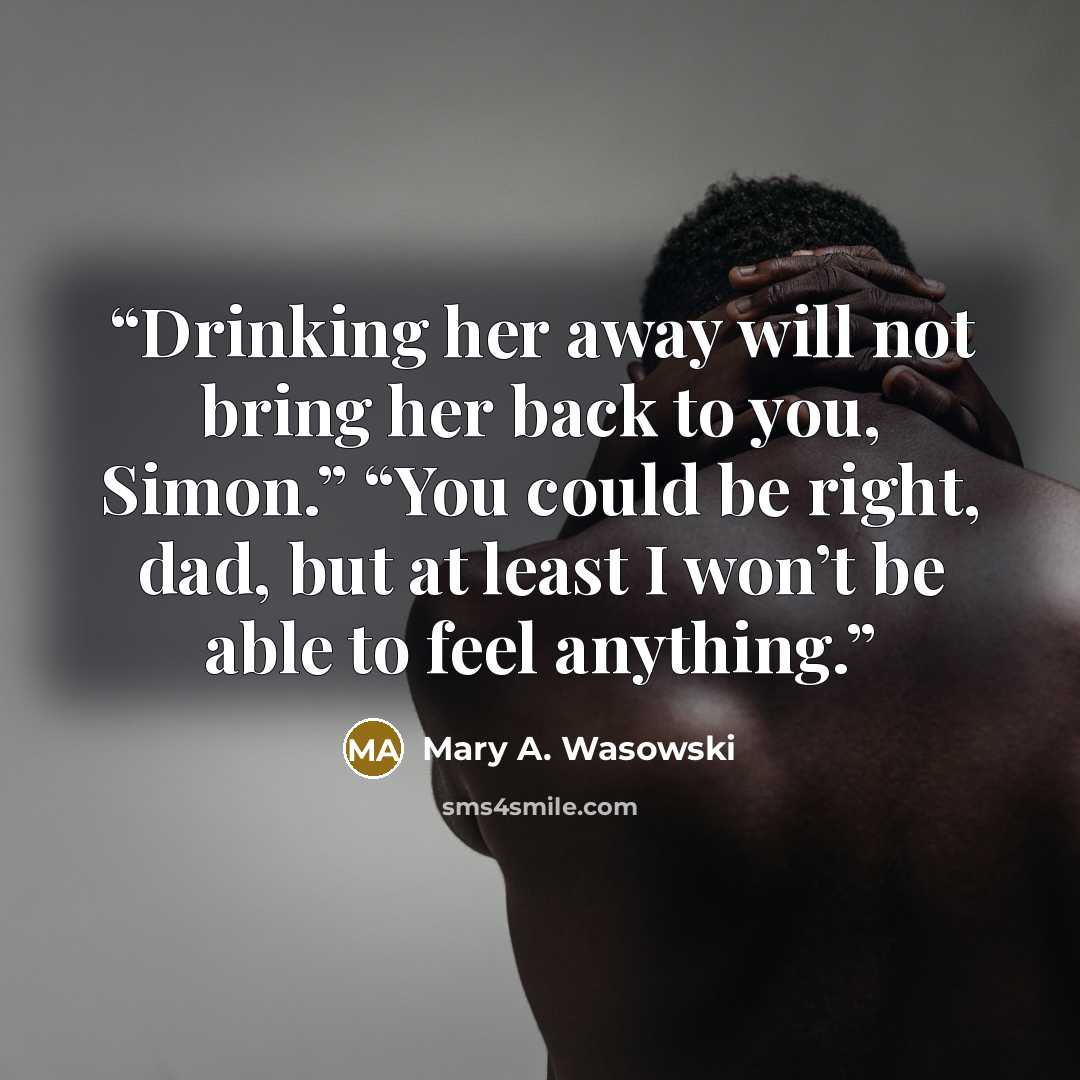“Drinking her away will not bring her back to you, Simon.” “You could be right, dad, but at least I won’t be able to feel anything.” quote by Mary A. Wasowski