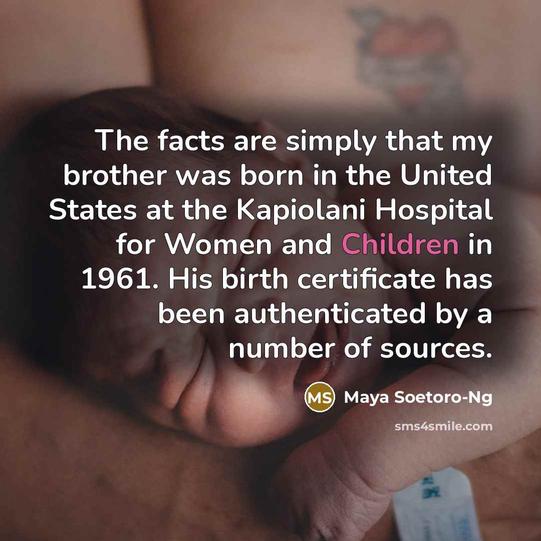 “The facts are simply that my brother was born in the United States at the Kapiolani Hospital for Women and Children in 1961. His birth certificate has been authenticated by a number of sources.” quote by Maya Soetoro-Ng