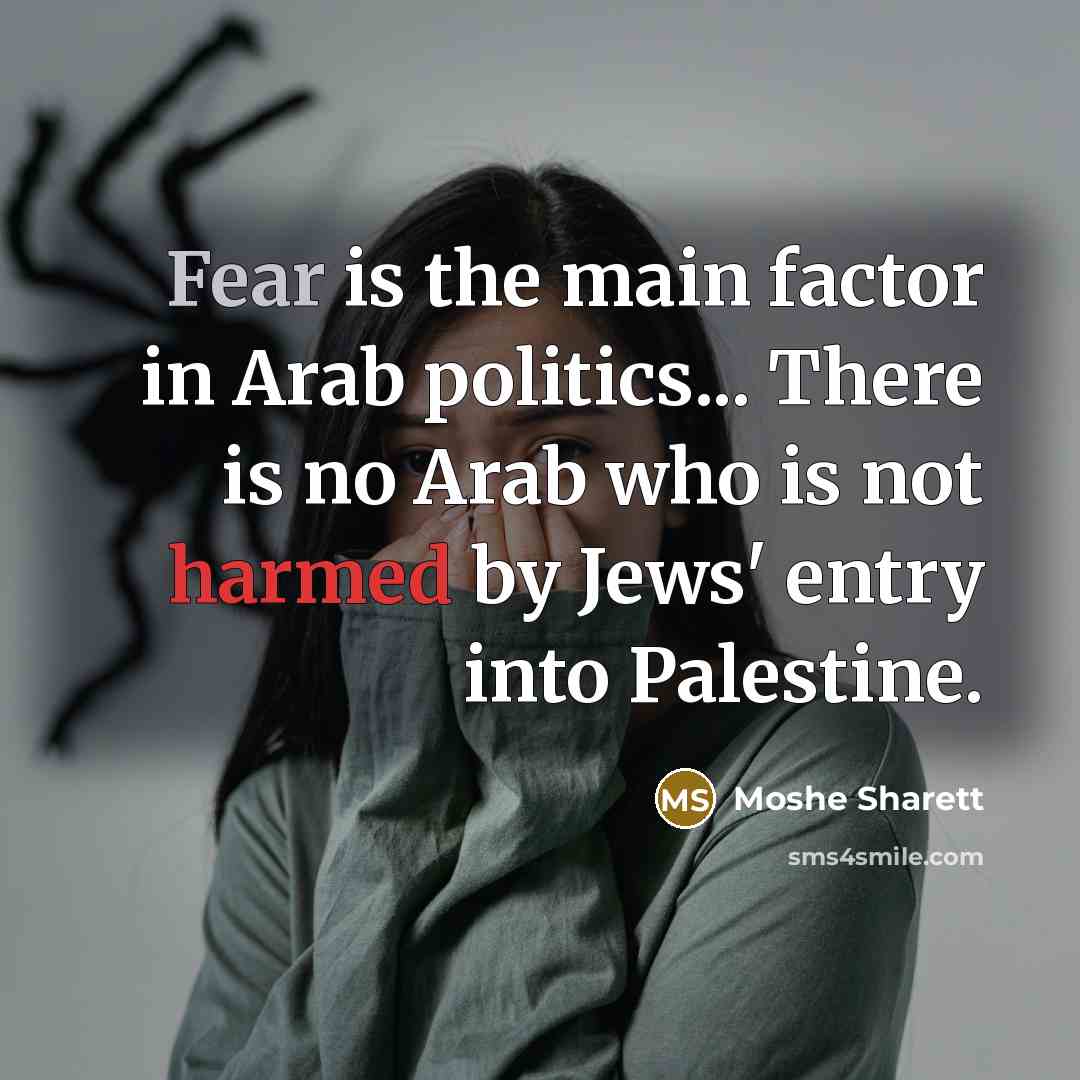 “Fear is the main factor in Arab politics... There is no Arab who is not harmed by Jews' entry into Palestine.” quote by Moshe Sharett